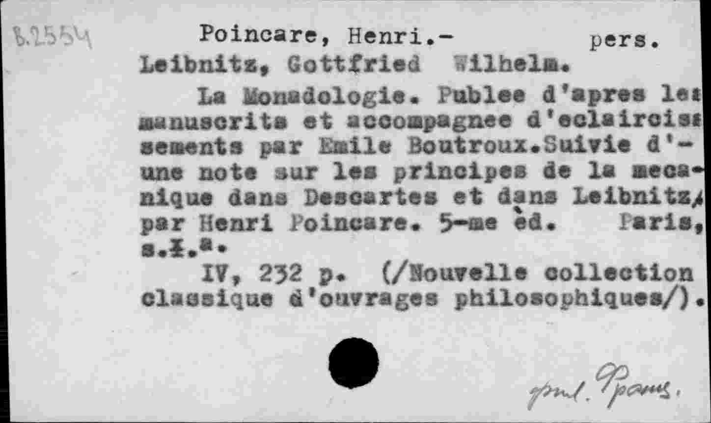 ﻿
Poincaré, Henri.- pers. Leibnitz, Gottfried Wilhelm.
La Monadologie. Publee d'apres let manuscrits et accompagnes d’eolaircie» sements par halle Boutroux.Suivie d'une note sur les principes de la mécanique dans Descartes et dans Loibnitz> par Henri Poincaré. 5-me èd. Paris,
lî, 232 p. (/Houvelle collection classique d'ouvrages philosophiques/)